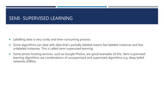 SEMI- SUPERVISED LEARNING
 Labelling data is very costly and time-consuming process.
 Some algorithms can deal with data that’s partially labeled means few labeled instances and few
unlabeled instances. This is called semi-supervised learning.
 Some photo-hosting services, such as Google Photos, are good examples of this. Semi-supervised
learning algorithms are combinations of unsupervised and supervised algorithms e.g. deep belief
networks (DBNs).
 