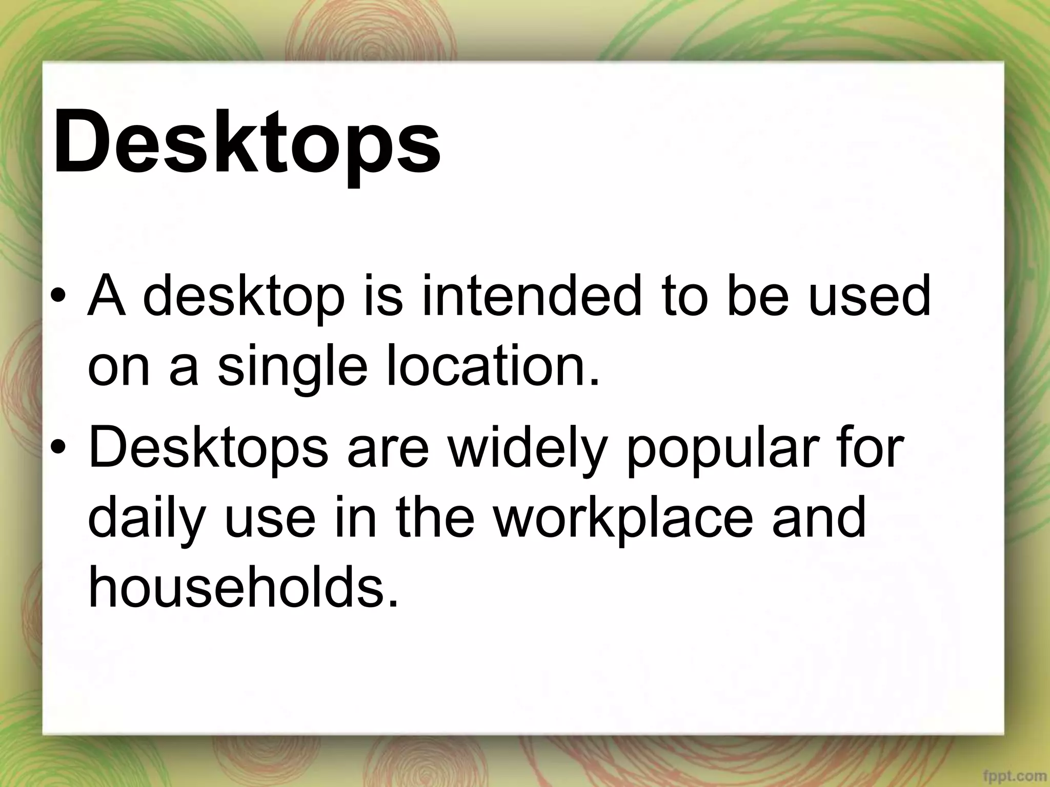 Desktops
• A desktop is intended to be used
on a single location.
• Desktops are widely popular for
daily use in the workplace and
households.
 