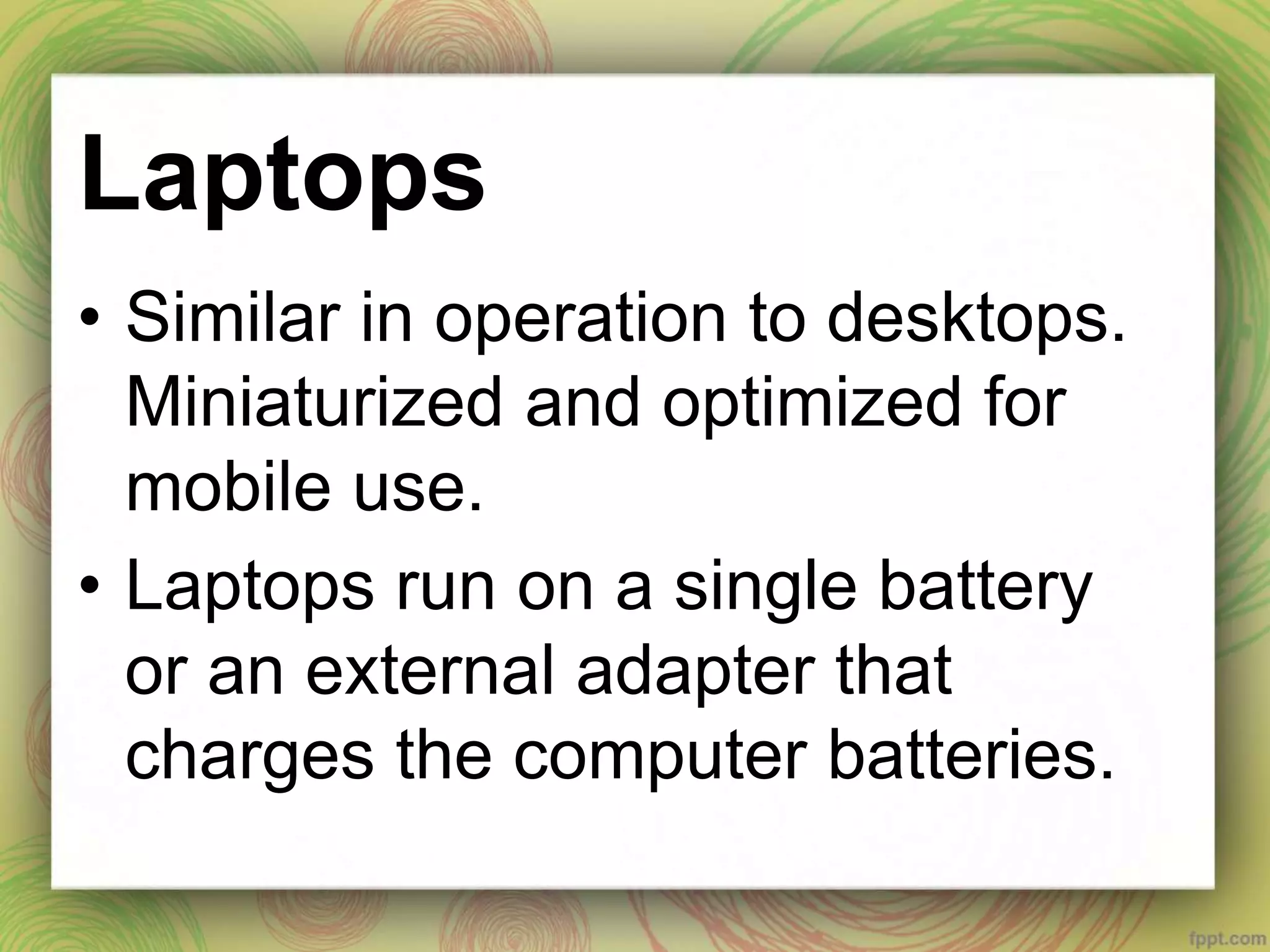 Laptops
• Similar in operation to desktops.
Miniaturized and optimized for
mobile use.
• Laptops run on a single battery
or an external adapter that
charges the computer batteries.
 