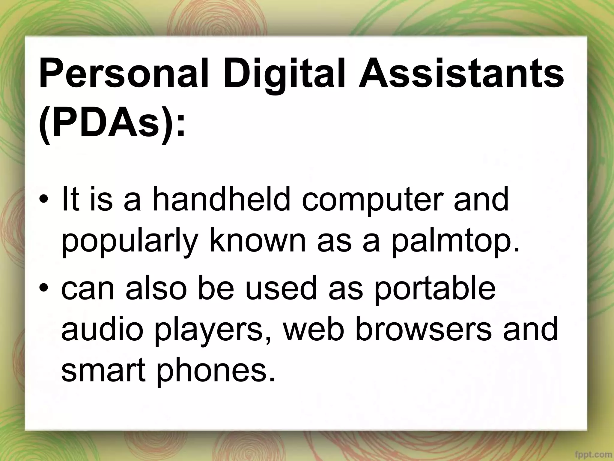 Personal Digital Assistants
(PDAs):
• It is a handheld computer and
popularly known as a palmtop.
• can also be used as portable
audio players, web browsers and
smart phones.
 