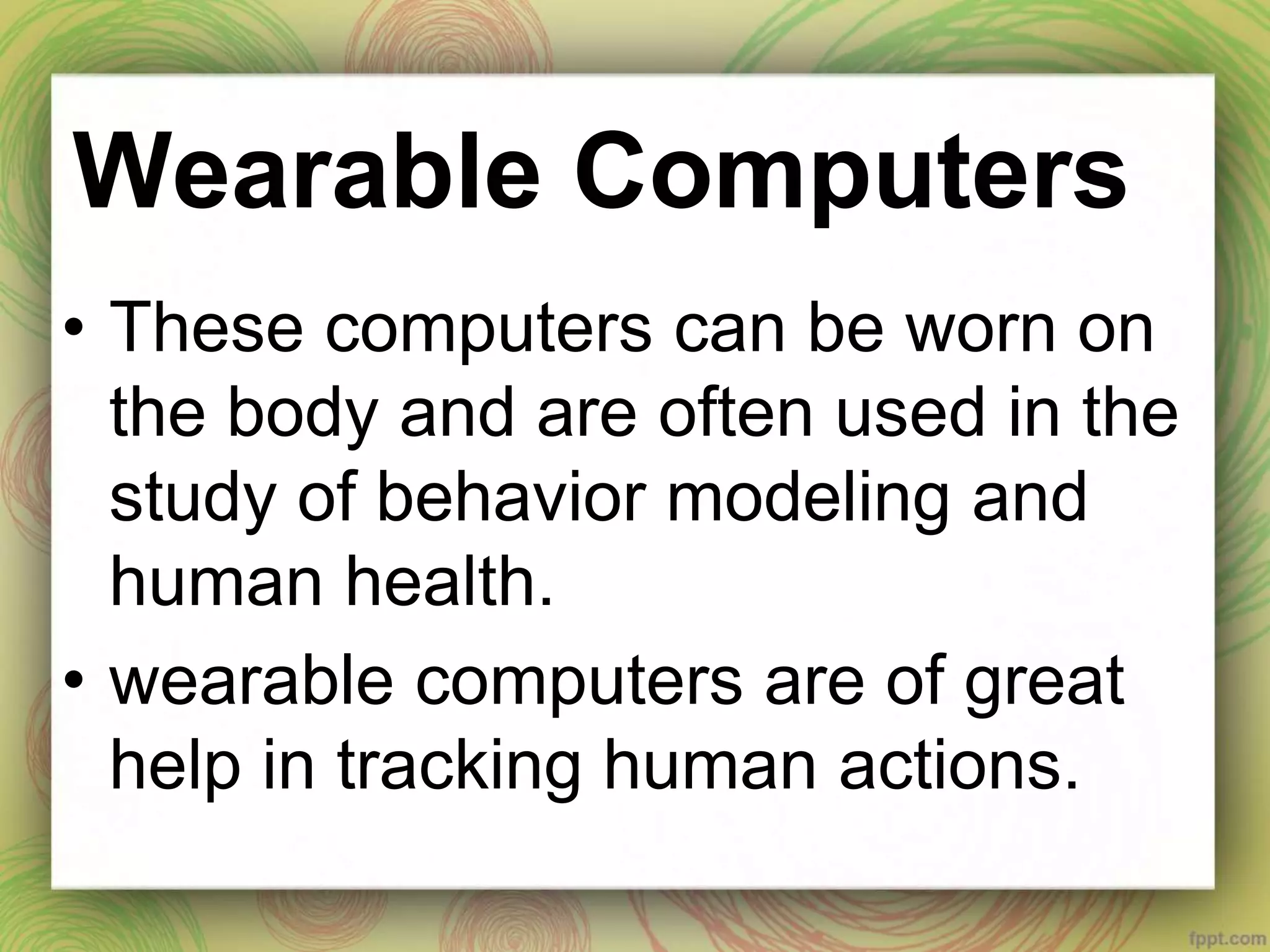 Wearable Computers
• These computers can be worn on
the body and are often used in the
study of behavior modeling and
human health.
• wearable computers are of great
help in tracking human actions.
 