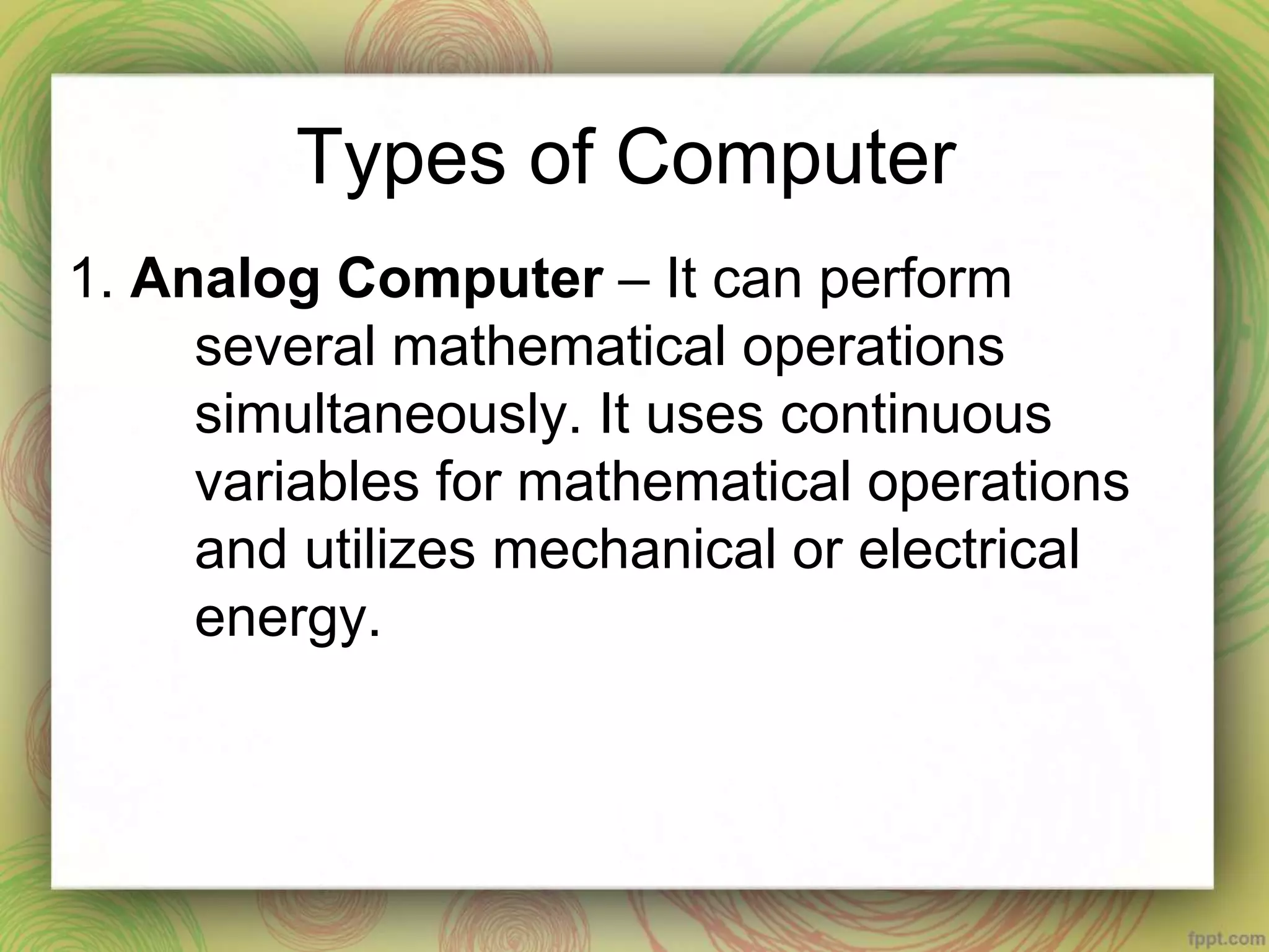 Types of Computer
1. Analog Computer – It can perform
several mathematical operations
simultaneously. It uses continuous
variables for mathematical operations
and utilizes mechanical or electrical
energy.
 