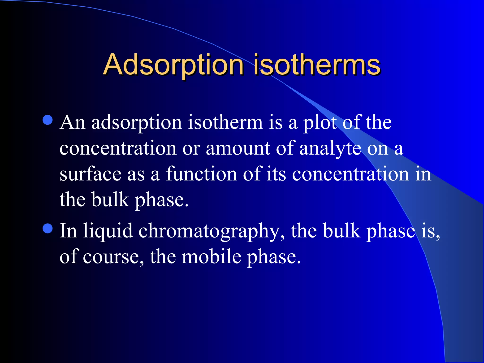 Adsorption isotherms
 An adsorption isotherm is a plot of the
  concentration or amount of analyte on a
  surface as a function of its concentration in
  the bulk phase.
 In liquid chromatography, the bulk phase is,
  of course, the mobile phase.
 