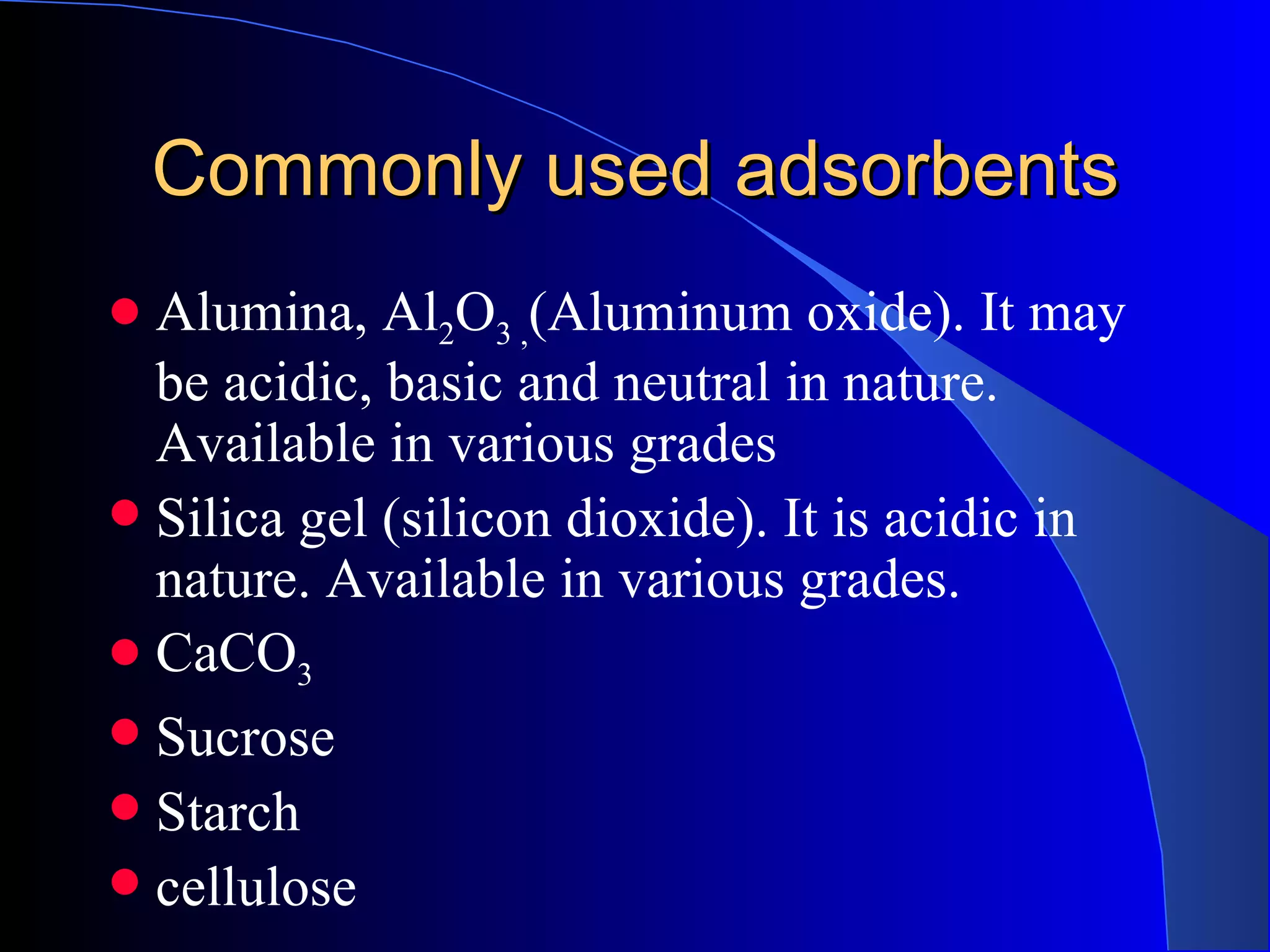 Commonly used adsorbents
 Alumina, Al2O3 ,(Aluminum oxide). It may
  be acidic, basic and neutral in nature.
  Available in various grades
 Silica gel (silicon dioxide). It is acidic in
  nature. Available in various grades.
 CaCO3
 Sucrose
 Starch
 cellulose
 
