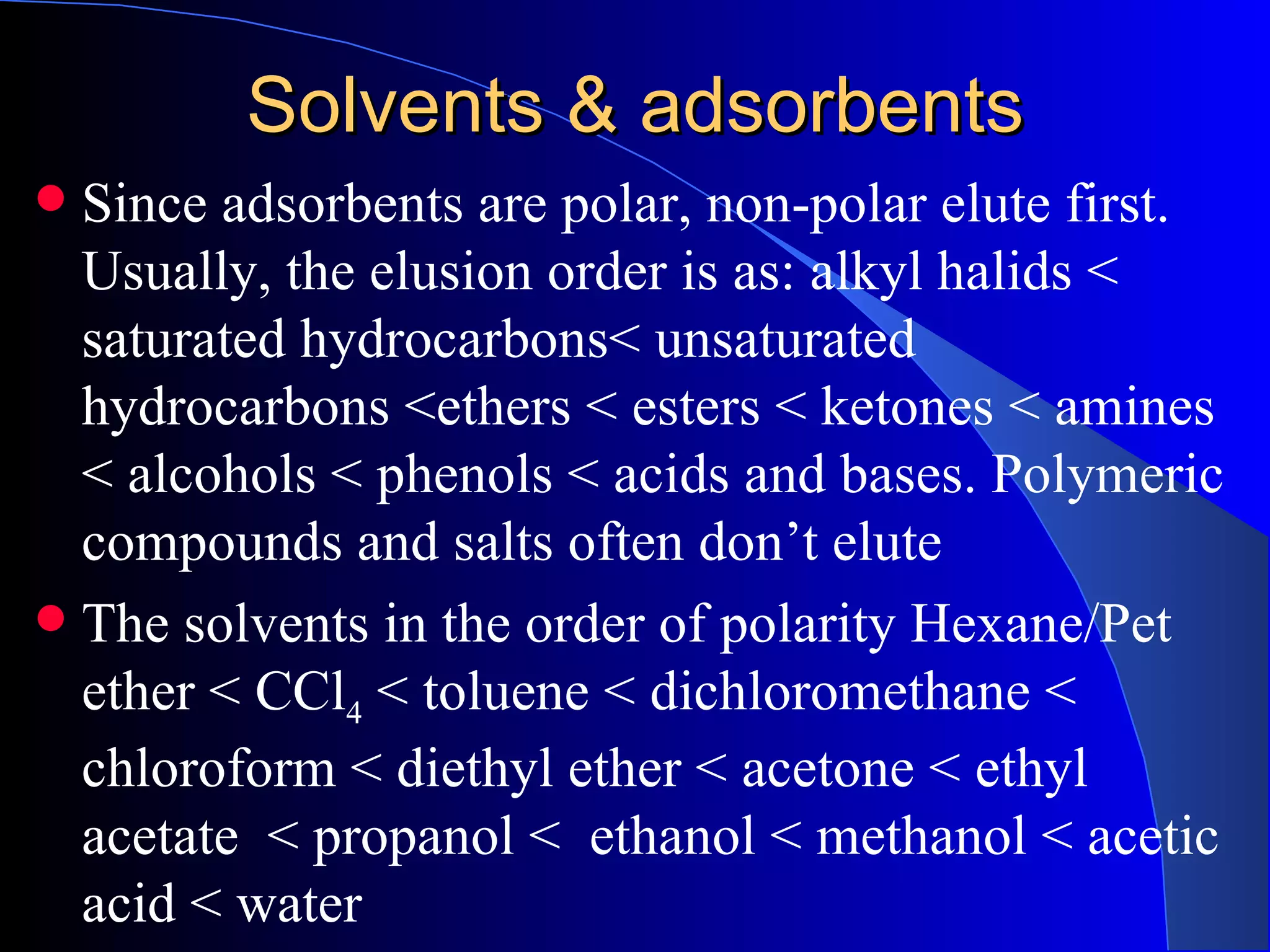 Solvents & adsorbents
 Since adsorbents are polar, non-polar elute first.
  Usually, the elusion order is as: alkyl halids <
  saturated hydrocarbons< unsaturated
  hydrocarbons <ethers < esters < ketones < amines
  < alcohols < phenols < acids and bases. Polymeric
  compounds and salts often don’t elute
 The solvents in the order of polarity Hexane/Pet
  ether < CCl4 < toluene < dichloromethane <
  chloroform < diethyl ether < acetone < ethyl
  acetate < propanol < ethanol < methanol < acetic
  acid < water
 