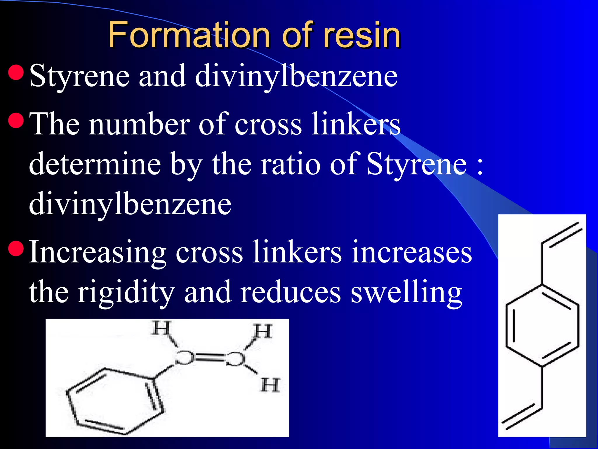 Formation of resin
 Styrene  and divinylbenzene
 The number of cross linkers
  determine by the ratio of Styrene :
  divinylbenzene
 Increasing cross linkers increases
  the rigidity and reduces swelling
 