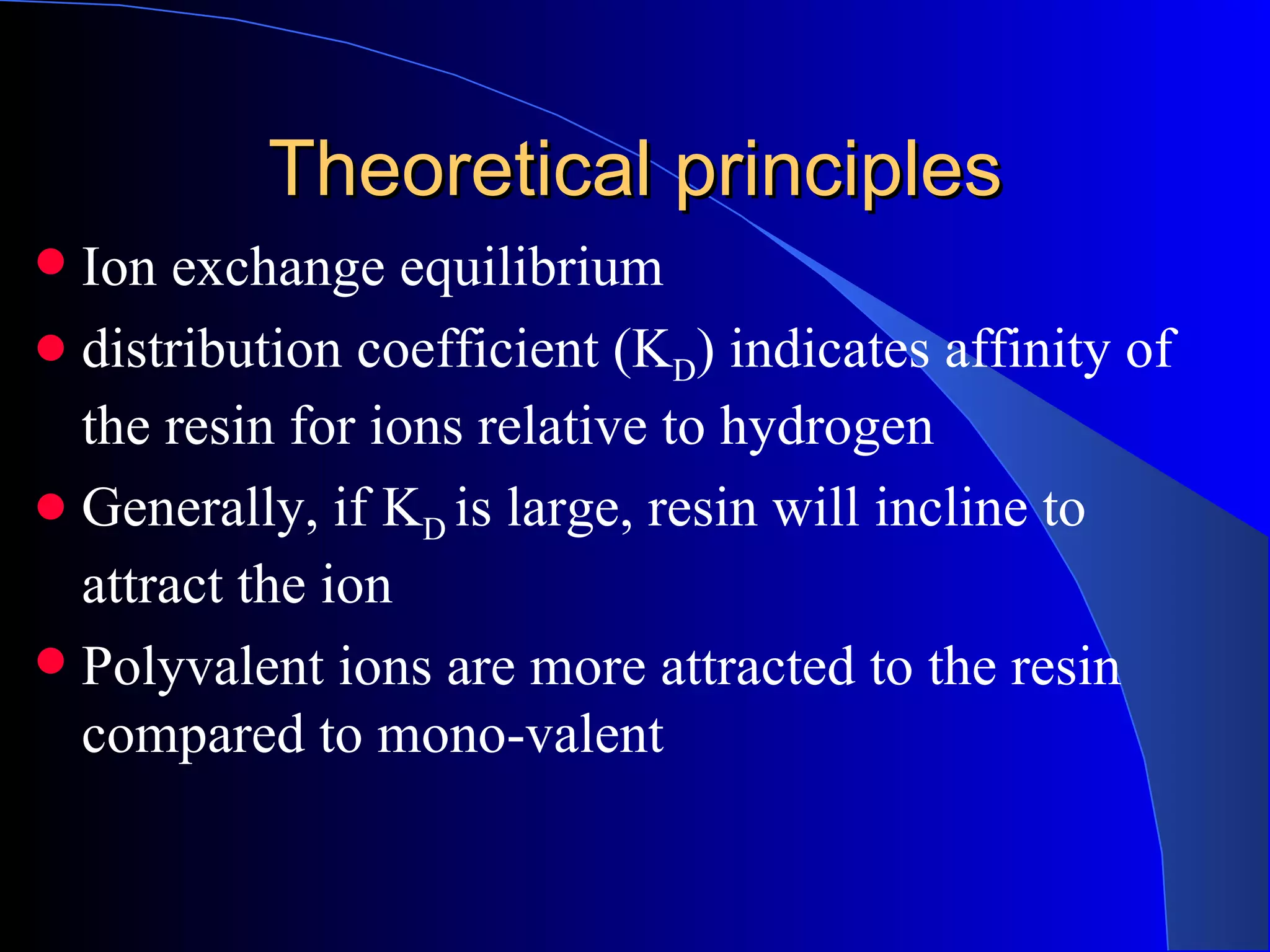 Theoretical principles
 Ion exchange equilibrium
 distribution coefficient (KD) indicates affinity of
  the resin for ions relative to hydrogen
 Generally, if KD is large, resin will incline to
  attract the ion
 Polyvalent ions are more attracted to the resin
  compared to mono-valent
 