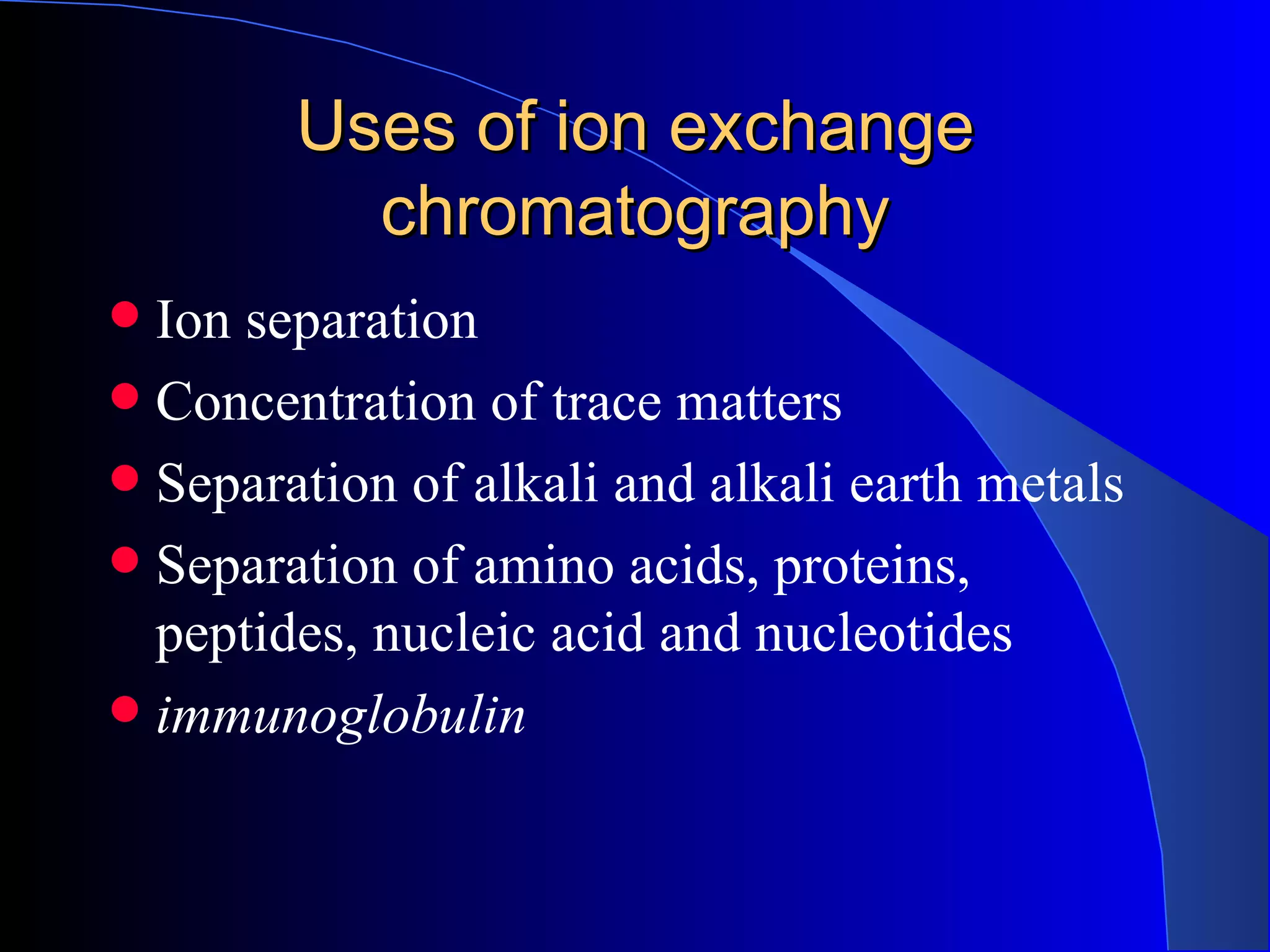 Uses of ion exchange
          chromatography
 Ion separation
 Concentration of trace matters
 Separation of alkali and alkali earth metals
 Separation of amino acids, proteins,
  peptides, nucleic acid and nucleotides
 immunoglobulin
 