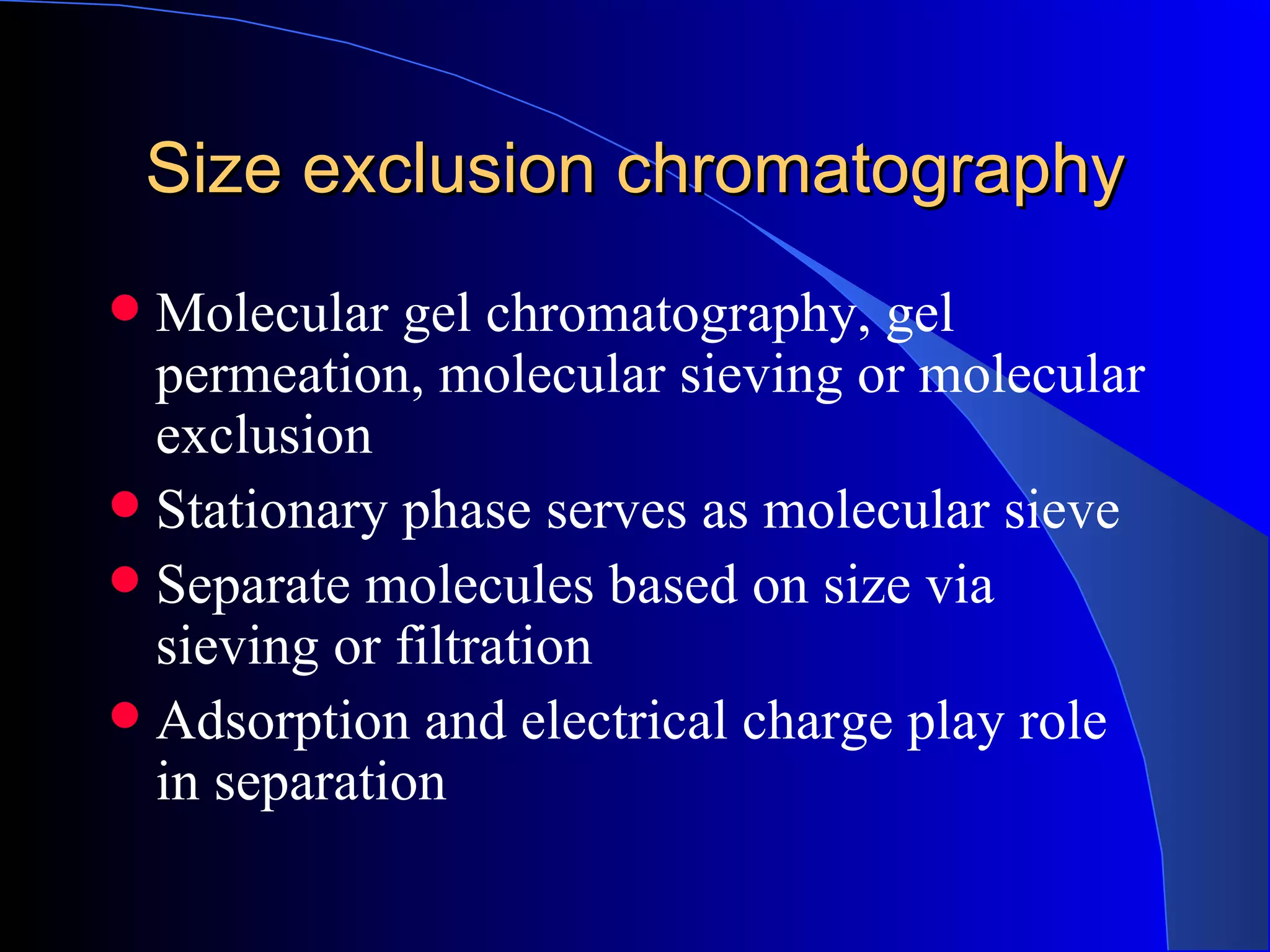 Size exclusion chromatography
 Molecular gel chromatography, gel
  permeation, molecular sieving or molecular
  exclusion
 Stationary phase serves as molecular sieve
 Separate molecules based on size via
  sieving or filtration
 Adsorption and electrical charge play role
  in separation
 