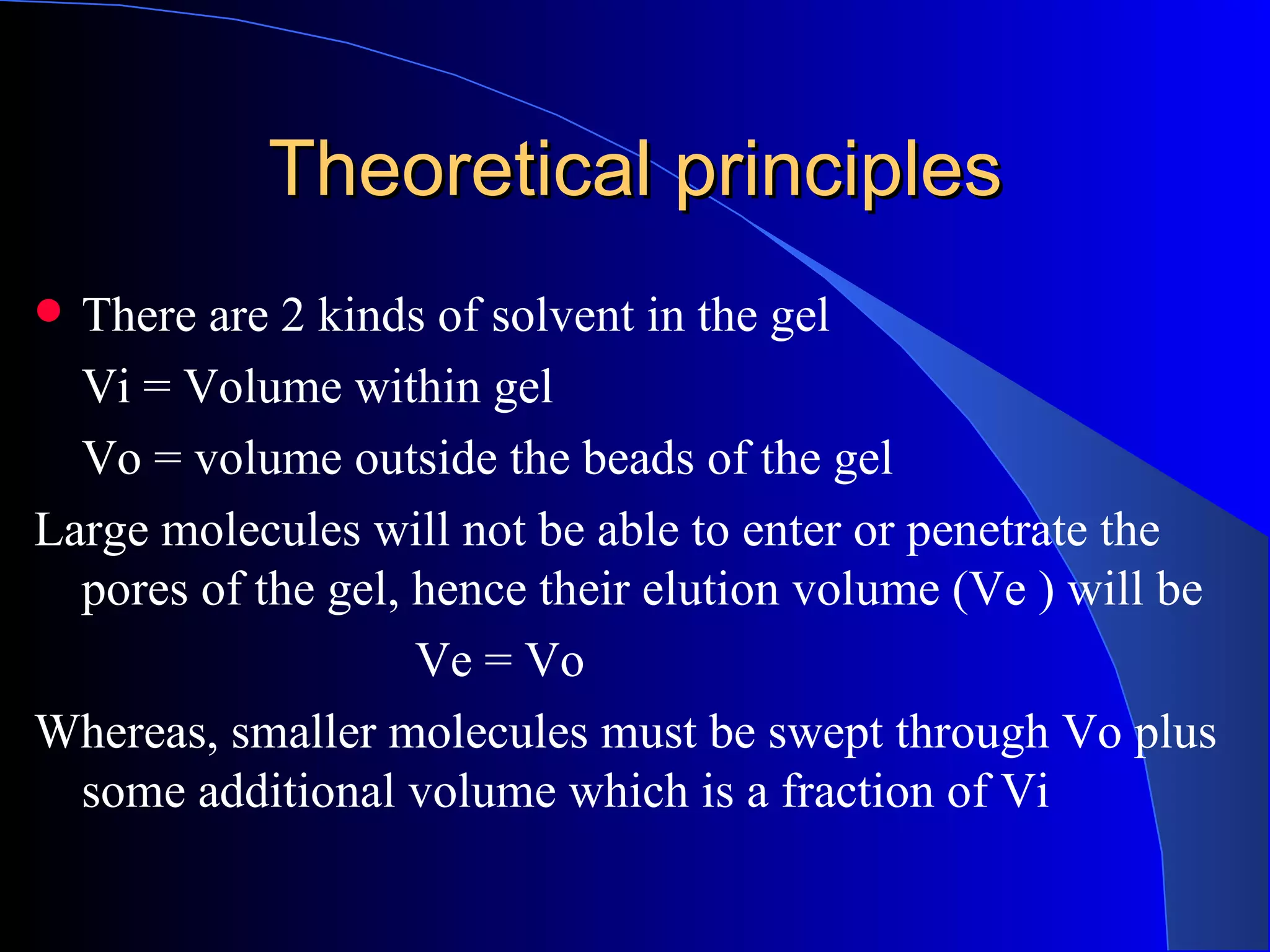Theoretical principles
 There are 2 kinds of solvent in the gel
  Vi = Volume within gel
  Vo = volume outside the beads of the gel
Large molecules will not be able to enter or penetrate the
  pores of the gel, hence their elution volume (Ve ) will be
                    Ve = Vo
Whereas, smaller molecules must be swept through Vo plus
  some additional volume which is a fraction of Vi
 