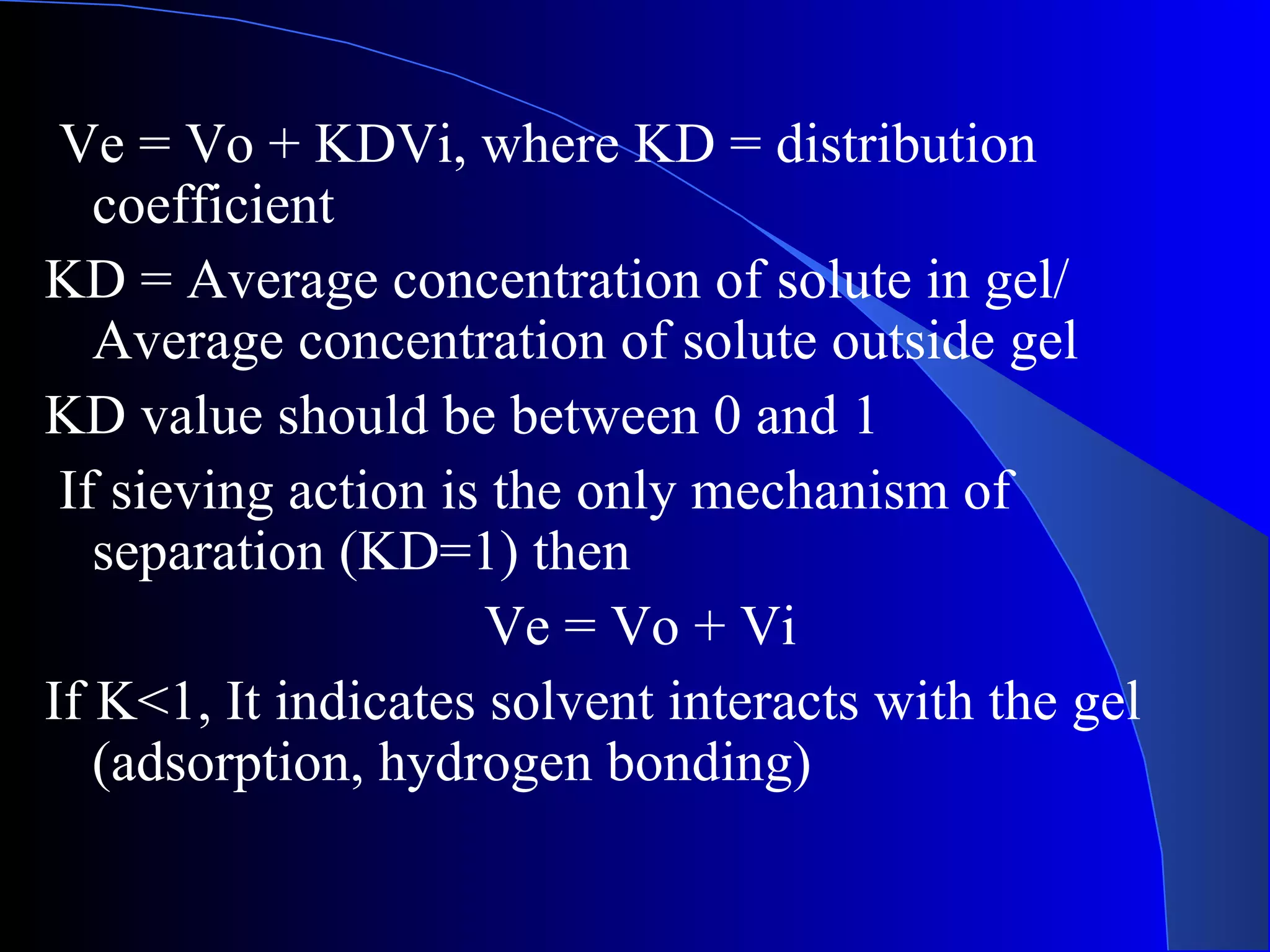 Ve = Vo + KDVi, where KD = distribution
   coefficient
KD = Average concentration of solute in gel/
   Average concentration of solute outside gel
KD value should be between 0 and 1
 If sieving action is the only mechanism of
   separation (KD=1) then
                     Ve = Vo + Vi
If K<1, It indicates solvent interacts with the gel
   (adsorption, hydrogen bonding)
 