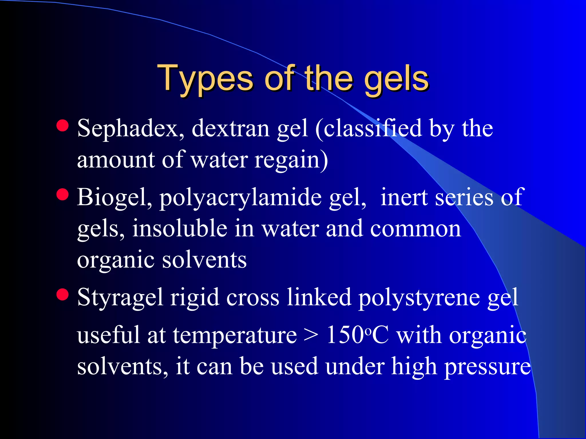 Types of the gels
 Sephadex, dextran gel (classified by the
  amount of water regain)
 Biogel, polyacrylamide gel, inert series of
  gels, insoluble in water and common
  organic solvents
 Styragel rigid cross linked polystyrene gel
  useful at temperature > 150oC with organic
  solvents, it can be used under high pressure
 