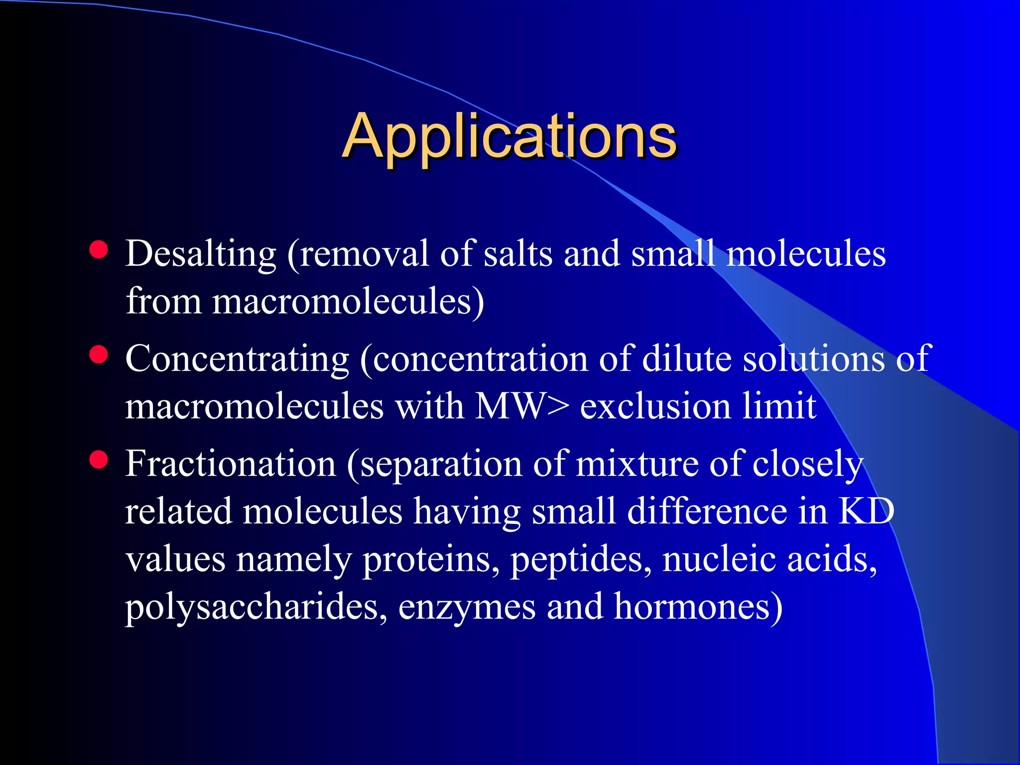 Applications
   Desalting (removal of salts and small molecules
    from macromolecules)
   Concentrating (concentration of dilute solutions of
    macromolecules with MW> exclusion limit
   Fractionation (separation of mixture of closely
    related molecules having small difference in KD
    values namely proteins, peptides, nucleic acids,
    polysaccharides, enzymes and hormones)
 