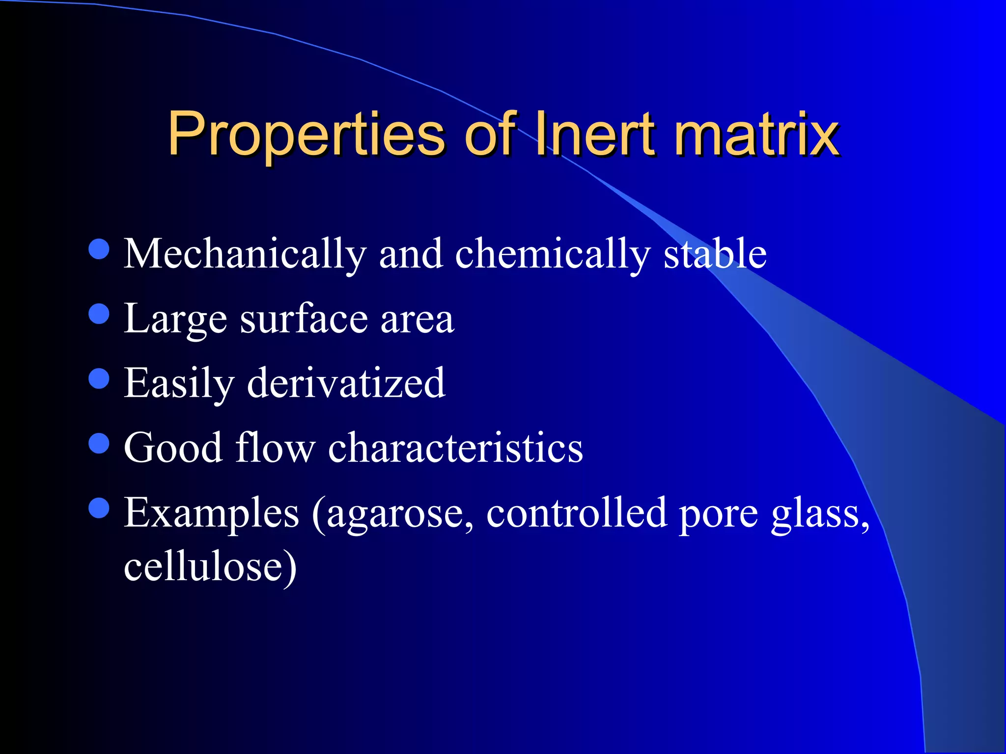 Properties of Inert matrix
 Mechanically and chemically stable
 Large surface area
 Easily derivatized
 Good flow characteristics
 Examples (agarose, controlled pore glass,
  cellulose)
 