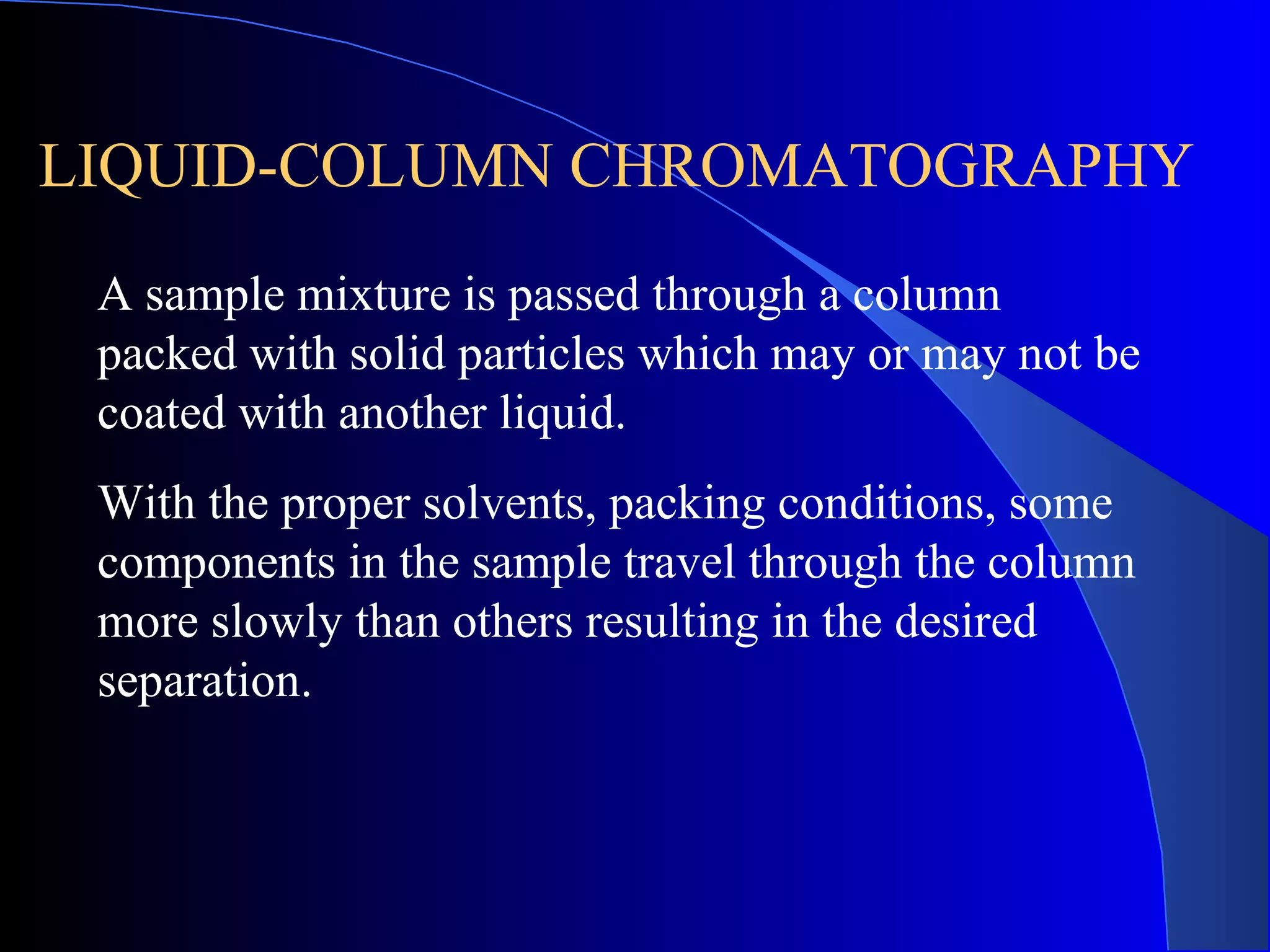 LIQUID-COLUMN CHROMATOGRAPHY
 A sample mixture is passed through a column
 packed with solid particles which may or may not be
 coated with another liquid.
 With the proper solvents, packing conditions, some
 components in the sample travel through the column
 more slowly than others resulting in the desired
 separation.
 