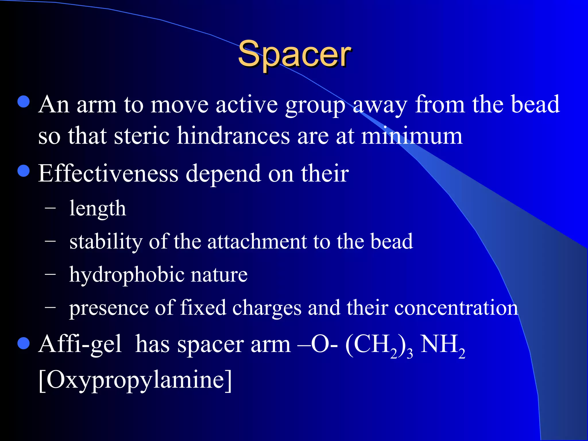 Spacer
 An arm to move active group away from the bead
  so that steric hindrances are at minimum
 Effectiveness depend on their
    – length
    – stability of the attachment to the bead
    – hydrophobic nature
    – presence of fixed charges and their concentration
   Affi-gel has spacer arm –O- (CH2)3 NH2
    [Oxypropylamine]
 