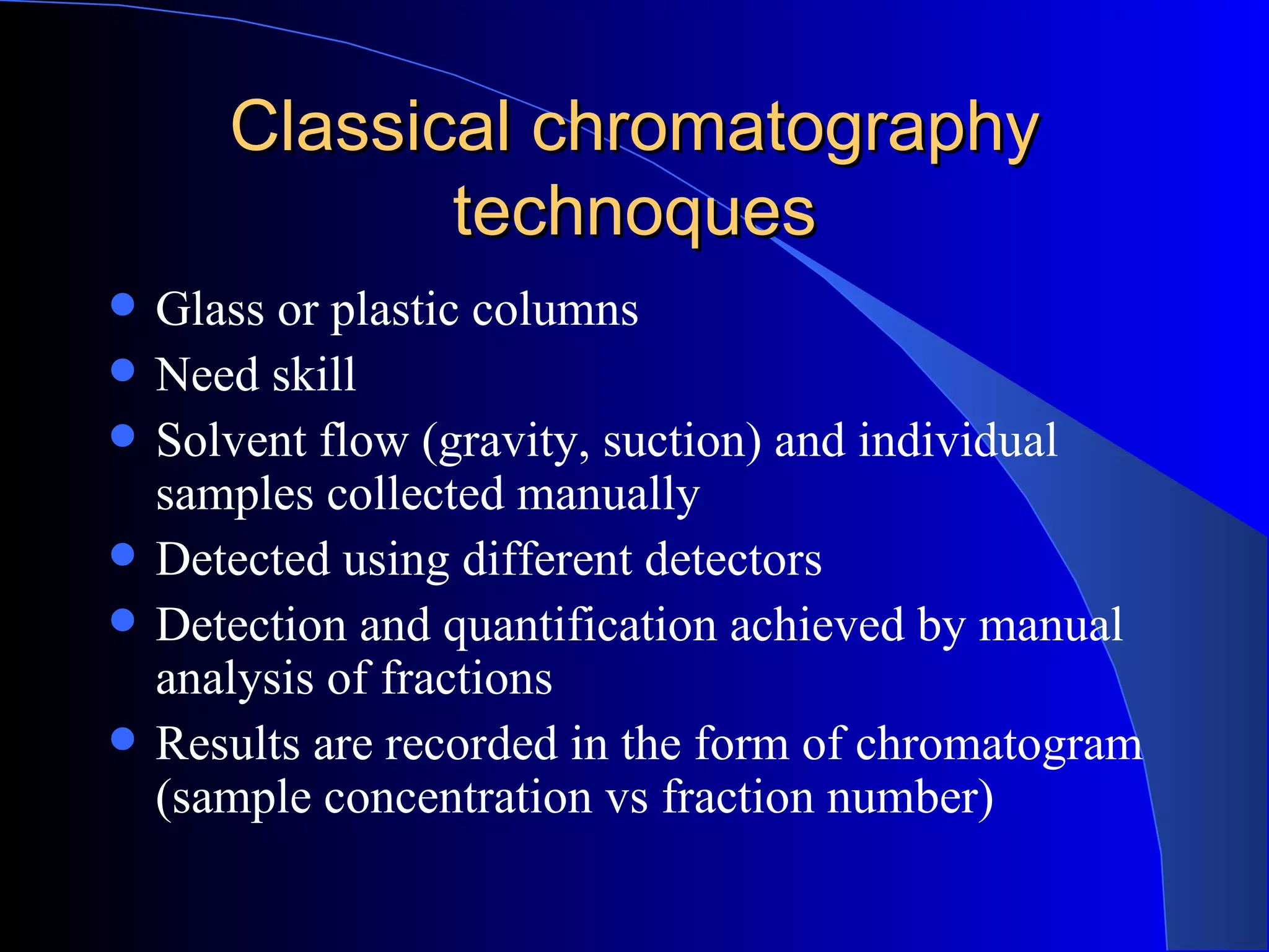 Classical chromatography
              technoques
   Glass or plastic columns
   Need skill
   Solvent flow (gravity, suction) and individual
    samples collected manually
   Detected using different detectors
   Detection and quantification achieved by manual
    analysis of fractions
   Results are recorded in the form of chromatogram
    (sample concentration vs fraction number)
 