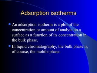 Adsorption isotherms
 An adsorption isotherm is a plot of the
  concentration or amount of analyte on a
  surface as a function of its concentration in
  the bulk phase.
 In liquid chromatography, the bulk phase is,
  of course, the mobile phase.
 