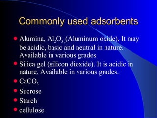 Commonly used adsorbents
 Alumina, Al2O3 ,(Aluminum oxide). It may
  be acidic, basic and neutral in nature.
  Available in various grades
 Silica gel (silicon dioxide). It is acidic in
  nature. Available in various grades.
 CaCO3
 Sucrose
 Starch
 cellulose
 