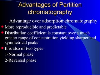 Advantages of Partition
            chromatography
   – Advantage over adsorption chromatography
 More reproducible and predictable
 Distribution coefficient is constant over a much
  greater range of concentration yielding sharper and
  symmetrical peaks
 It is also of two types
  1-Normal phase
  2-Reversed phase
 