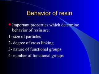 Behavior of resin
 Important properties which determine
  behavior of resin are:
1- size of particles
2- degree of cross linking
3- nature of functional groups
4- number of functional groups
 