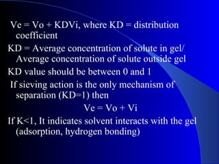 Ve = Vo + KDVi, where KD = distribution
   coefficient
KD = Average concentration of solute in gel/
   Average concentration of solute outside gel
KD value should be between 0 and 1
 If sieving action is the only mechanism of
   separation (KD=1) then
                     Ve = Vo + Vi
If K<1, It indicates solvent interacts with the gel
   (adsorption, hydrogen bonding)
 