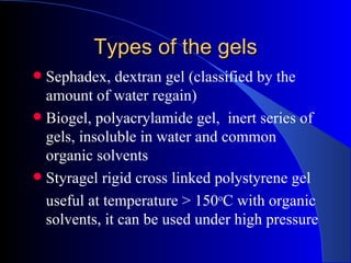 Types of the gels
 Sephadex, dextran gel (classified by the
  amount of water regain)
 Biogel, polyacrylamide gel, inert series of
  gels, insoluble in water and common
  organic solvents
 Styragel rigid cross linked polystyrene gel
  useful at temperature > 150oC with organic
  solvents, it can be used under high pressure
 