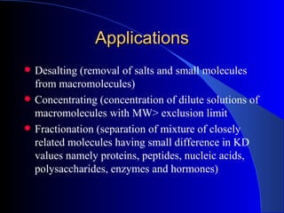Applications
   Desalting (removal of salts and small molecules
    from macromolecules)
   Concentrating (concentration of dilute solutions of
    macromolecules with MW> exclusion limit
   Fractionation (separation of mixture of closely
    related molecules having small difference in KD
    values namely proteins, peptides, nucleic acids,
    polysaccharides, enzymes and hormones)
 