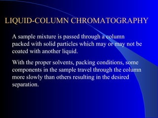 LIQUID-COLUMN CHROMATOGRAPHY
 A sample mixture is passed through a column
 packed with solid particles which may or may not be
 coated with another liquid.
 With the proper solvents, packing conditions, some
 components in the sample travel through the column
 more slowly than others resulting in the desired
 separation.
 