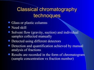 Classical chromatography
              technoques
   Glass or plastic columns
   Need skill
   Solvent flow (gravity, suction) and individual
    samples collected manually
   Detected using different detectors
   Detection and quantification achieved by manual
    analysis of fractions
   Results are recorded in the form of chromatogram
    (sample concentration vs fraction number)
 