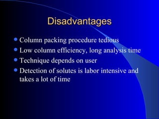 Disadvantages
 Column packing procedure tedious
 Low column efficiency, long analysis time
 Technique depends on user
 Detection of solutes is labor intensive and
  takes a lot of time
 