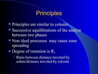 Principles
 Principles are similar to column
 Successive equilibrations of the analyte
  between two phases
 Non ideal processes may cause zone
  spreading
 Degree of retention is Rf
    – Ratio between distance traveled by
     solute/distance traveled by solvent
 