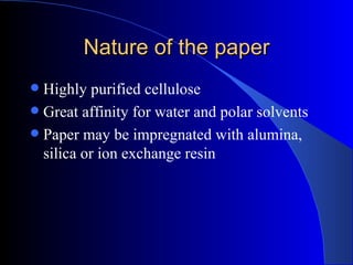 Nature of the paper
 Highly purified cellulose
 Great affinity for water and polar solvents
 Paper may be impregnated with alumina,
  silica or ion exchange resin
 