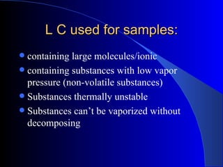 L C used for samples:
 containing large molecules/ionic
 containing substances with low vapor
  pressure (non-volatile substances)
 Substances thermally unstable
 Substances can’t be vaporized without
  decomposing
 