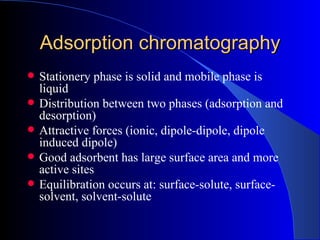 Adsorption chromatography
   Stationery phase is solid and mobile phase is
    liquid
   Distribution between two phases (adsorption and
    desorption)
   Attractive forces (ionic, dipole-dipole, dipole
    induced dipole)
   Good adsorbent has large surface area and more
    active sites
   Equilibration occurs at: surface-solute, surface-
    solvent, solvent-solute
 