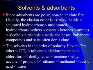 Solvents & adsorbents
 Since adsorbents are polar, non-polar elute first.
  Usually, the elusion order is as: alkyl halids <
  saturated hydrocarbons< unsaturated
  hydrocarbons <ethers < esters < ketones < amines
  < alcohols < phenols < acids and bases. Polymeric
  compounds and salts often don’t elute
 The solvents in the order of polarity Hexane/Pet
  ether < CCl4 < toluene < dichloromethane <
  chloroform < diethyl ether < acetone < ethyl
  acetate < propanol < ethanol < methanol < acetic
  acid < water
 