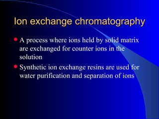 Ion exchange chromatography
 A process where ions held by solid matrix
  are exchanged for counter ions in the
  solution
 Synthetic ion exchange resins are used for
  water purification and separation of ions
 