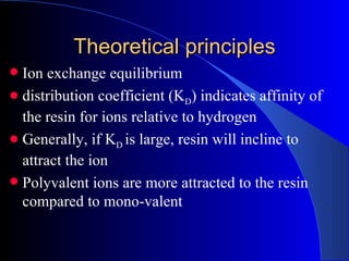 Theoretical principles
 Ion exchange equilibrium
 distribution coefficient (KD) indicates affinity of
  the resin for ions relative to hydrogen
 Generally, if KD is large, resin will incline to
  attract the ion
 Polyvalent ions are more attracted to the resin
  compared to mono-valent
 