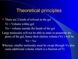 Theoretical principles
 There are 2 kinds of solvent in the gel
  Vi = Volume within gel
  Vo = volume outside the beads of the gel
Large molecules will not be able to enter or penetrate the
  pores of the gel, hence their elution volume (Ve ) will be
                    Ve = Vo
Whereas, smaller molecules must be swept through Vo plus
  some additional volume which is a fraction of Vi
 