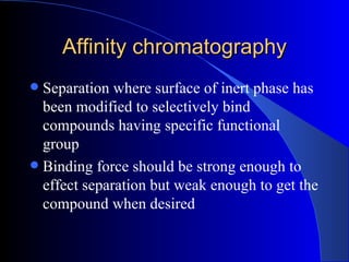 Affinity chromatography
 Separation where surface of inert phase has
  been modified to selectively bind
  compounds having specific functional
  group
 Binding force should be strong enough to
  effect separation but weak enough to get the
  compound when desired
 