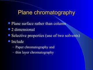 Plane chromatography
 Plane surface rather than column
 2 dimensional
 Selective properties (use of two solvents)
 Include
    – Paper chromatography and
    – thin layer chromatography
 
