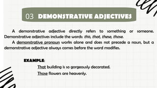 03 DEMONSTRATIVE ADJECTIVES
A demonstrative adjective directly refers to something or someone.
Demonstrative adjectives include the words: this, that, these, those.
A demonstrative pronoun works alone and does not precede a noun, but a
demonstrative adjective always comes before the word modifies.
EXAMPLE:
That building is so gorgeously decorated.
Those flowers are heavenly.
 