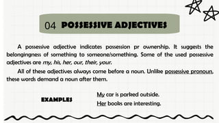 04 POSSESSIVE ADJECTIVES
A possessive adjective indicates possession pr ownership. It suggests the
belongingness of something to someone/something. Some of the used possessive
adjectives are my, his, her, our, their, your.
All of these adjectives always come before a noun. Unlike possessive pronoun,
these words demand a noun after them.
My car is parked outside.
Her books are interesting.
EXAMPLES
 