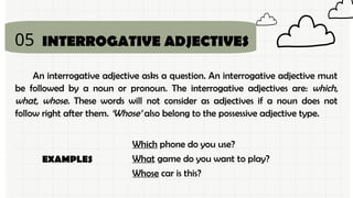 05
An interrogative adjective asks a question. An interrogative adjective must
be followed by a noun or pronoun. The interrogative adjectives are: which,
what, whose. These words will not consider as adjectives if a noun does not
follow right after them. ‘Whose’ also belong to the possessive adjective type.
INTERROGATIVE ADJECTIVES
Which phone do you use?
What game do you want to play?
Whose car is this?
EXAMPLES
 