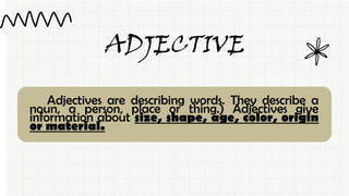 ADJECTIVE
Adjectives are describing words. They describe a
noun, a person, place or thing.) Adjectives give
information about size, shape, age, color, origin
or material.
 