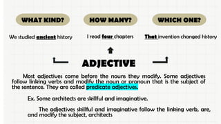Ex. Some architects are skillful and imaginative.
The adjectives skillful and imaginative follow the linking verb, are,
and modify the subject, architects
WHICH ONE?
WHAT KIND? HOW MANY?
ADJECTIVE
We studied ancient history I read four chapters That invention changed history
Most adjectives come before the nouns they modify. Some adjectives
follow linking verbs and modify the noun or pronoun that is the subject of
the sentence. They are called predicate adjectives.
 