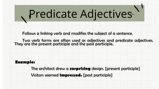 Predicate Adjectives
Follows a linking verb and modifies the subject of a sentence.
Two verb forms are often used as adjectives and predicate adjectives.
They are the present participle and the past participle.
Example:
The architect drew a surprising design. [present participle]
Visitors seemed impressed. [past participle]
.
 