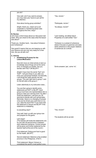 you do?
Very well, and if you want to answer,
you may raise your hand or just call for
my attention.
How about during group activities?
Alright, thank you, class! Let us all
cooperate in maintaining these rules
throughout the time, okay?
B. Review
Let’s have a short recap about our discussion last
week. Who can share to the class what the lesson
was about?
Thank you. Another hand... how about Cohesion
and Coherence?
Very good! It seems that you are keeping up with
your lessons and are now very ready for a new
one. Are you all with me?
C. Activity
 Establishing Purpose for the
Lesson/Motivation
Now let's have an initial activity to test our
knowledge about things and at the same
time, to energize our bodies. Are you
familiar with FACT OR BLUFF?
Alright! I have here the words "fact" and
"bluff". I will give these to you after you
have your groupings finalized. So basically,
I will divide the class directly into two
groups. This part right here is group 1 and
on the left side is the group 2.
Listen attentively to my instruction class...
You are then going to identify some
statements as FACT or BLUFF. Each
group must have one representative who is
going to raise your winning word. So after I
recite the statement, I will give you 30
seconds to decide with your groupmates.
Reminder, there is no changing of answer
once you've shown your word and on my
cue, raise the word FACT if you think that
the statement is factual and BLUFF if the
statement is misleading.
Is everything clear?
Very well, team up with your group now
and prepare for the game.
Let's begin!
(The teacher will recite the statements one
by one with 30-second time in between
each statement sentence. Correct answer
will be given and further explained by the
teacher itself at the end of the round.)
First statement: Eating junk food is good
for the health. (BLUFF)
Second statement: Batanes is the smallest
province in the Philippines. (FACT)
Third statement: Mayon Volcano is
considered the world’s most perfect cone-
“Yes, ma’am.”
“Participate, ma’am.”
“As always, ma’am!”
“Last meeting, we talked about
Properties of a well-written Text.”
“Cohesion is a subset of coherence
where it focuses on grammar and style,
while coherence is the proper relations
of sentences as a whole.”
Some answers ‘yes’, some ‘no’.
“Yes, ma’am!”
The students will do as told.
 