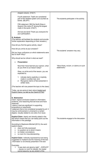 shaped volcano. (FACT)
Fourth statement: Teeth are considered
part of the skeletal system and counted as
bones. (BLUFF)
Fifth statement: SM City North Edsa in
Quezon City ranks 9th among the largest
malls in the world. (FACT)
And we are done! Thank you everyone for
your participation.
D. Analysis
(The teacher will facilitate the students and provide
further explanation depending on their answers.)
How did you find the game activity, class?
How did you arrive at your answers?
Did you have confusions on which statements were
fact or bluff? Why?
Why should we be critical in what we read?
 Presentation
Now that I have learned your opinion, what
do you think is our lesson today?
Okay, so at the end of the lesson, you are
expected to:
1. indicate claims explicitly or implicitly
made in a written text; and
2. Recognize claims of fact presented in
written texts.
(The teacher will now present the topic to the class)
Today, we are going to learn about Implicit and
Explicit Claims, as well as the Claims of Fact.
E. Abstraction
Claim- logical conclusion based on information,
evidence, and reasoning that we know and have
observed.
-claims in text are significant in supporting
propositions or arguments.
-statement that is not considered accepted by all. It
may be controversial or universal to a certain
degree. Usually related to one side of an issue.
Explicit Claim- clearly and directly stated in the
text which means that you can easily point out the
information in the passage.
According to Stephanie Mitchell (2013), the word
explicit means:
 clear and fully expressed
 no question as to what it means
 no hidden connotations
 no room for misunderstanding
Implicit Claim- indirectly expressed but are being
suggested or implied to be the meaning of the text.
-information is not directly presented in the text
Examples:
1. “it was dark and gloomy night” – EXPLICIT
– leaves no room for debate; the reader
cannot assume, by any stretch of the
The students participate in the activity.
The students’ answers may vary.
“About facts, ma’am, or claims on such
statements.”
The students engage to the discussion.
 