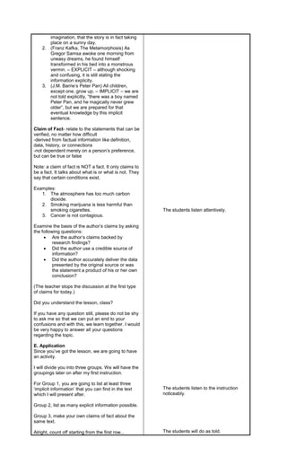 imagination, that the story is in fact taking
place on a sunny day.
2. (Franz Kafka, The Metamorphosis) As
Gregor Samsa awoke one morning from
uneasy dreams, he found himself
transformed in his bed into a monstrous
vermin. – EXPLICIT – although shocking
and confusing, it is still stating the
information explicity.
3. (J.M. Barrie’s Peter Pan) All children,
except one, grow up. – IMPLICIT – we are
not told explicitly, “there was a boy named
Peter Pan, and he magically never grew
older”, but we are prepared for that
eventual knowledge by this implicit
sentence.
Claim of Fact- relate to the statements that can be
verified, no matter how difficult
-derived from factual information like definition,
data, history, or connections
-not dependent merely on a person’s preference,
but can be true or false
Note: a claim of fact is NOT a fact. It only claims to
be a fact. It talks about what is or what is not. They
say that certain conditions exist.
Examples:
1. The atmosphere has too much carbon
dioxide.
2. Smoking marijuana is less harmful than
smoking cigarettes.
3. Cancer is not contagious.
Examine the basis of the author’s claims by asking
the following questions:
 Are the author’s claims backed by
research findings?
 Did the author use a credible source of
information?
 Did the author accurately deliver the data
presented by the original source or was
the statement a product of his or her own
conclusion?
(The teacher stops the discussion at the first type
of claims for today.)
Did you understand the lesson, class?
If you have any question still, please do not be shy
to ask me so that we can put an end to your
confusions and with this, we learn together. I would
be very happy to answer all your questions
regarding the topic.
E. Application
Since you’ve got the lesson, we are going to have
an activity.
I will divide you into three groups. We will have the
groupings later on after my first instruction.
For Group 1, you are going to list at least three
‘implicit information’ that you can find in the text
which I will present after.
Group 2, list as many explicit information possible.
Group 3, make your own claims of fact about the
same text.
Alright, count off starting from the first row...
The students listen attentively.
The students listen to the instruction
noticeably.
The students will do as told.
 